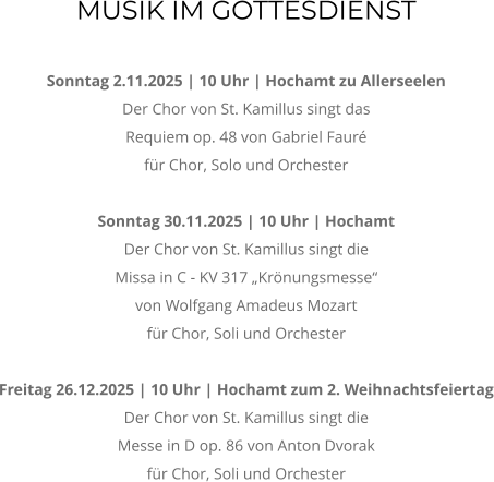 MUSIK IM GOTTESDIENST  Sonntag 2.11.2025 | 10 Uhr | Hochamt zu Allerseelen Der Chor von St. Kamillus singt das  Requiem op. 48 von Gabriel Faur fr Chor, Solo und Orchester  Sonntag 30.11.2025 | 10 Uhr | Hochamt  Der Chor von St. Kamillus singt die  Missa in C - KV 317 Krnungsmesse von Wolfgang Amadeus Mozart fr Chor, Soli und Orchester  Freitag 26.12.2025 | 10 Uhr | Hochamt zum 2. Weihnachtsfeiertag Der Chor von St. Kamillus singt die  Messe in D op. 86 von Anton Dvorak  fr Chor, Soli und Orchester